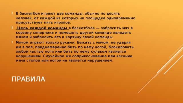 В баскетбол играют две команды, обычно по десять человек, от каждой из которых на площадке одновременно присутствует пять игроков.  Цель каждой команды в баскетболе — забросить мяч в корзину соперника и помешать другой команде овладеть мячом и забросить его в корзину своей команды. Мячом играют только руками. Бежать с мячом, не ударяя им в пол, преднамеренно бить по нему ногой, блокировать любой частью ноги или бить по нему кулаком является нарушением. Случайное же соприкосновение или касание мяча стопой или ногой не является нарушением. Правила 