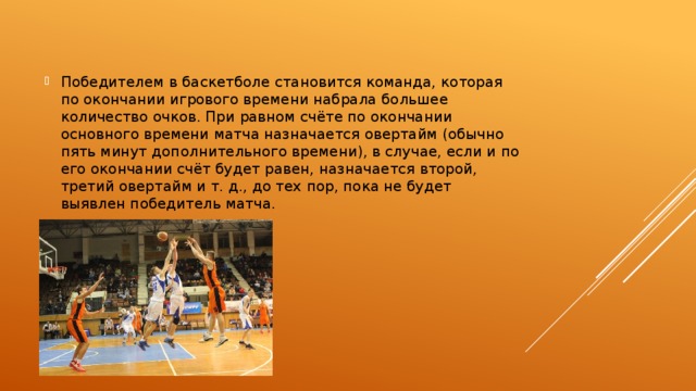 Победителем в баскетболе становится команда, которая по окончании игрового времени набрала большее количество очков. При равном счёте по окончании основного времени матча назначается овертайм (обычно пять минут дополнительного времени), в случае, если и по его окончании счёт будет равен, назначается второй, третий овертайм и т. д., до тех пор, пока не будет выявлен победитель матча. 