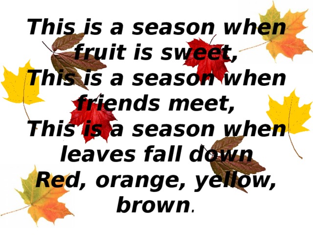 This is a season when fruit is sweet,  This is a season when friends meet,  This is a season when leaves fall down  Red, orange, yellow, brown . 