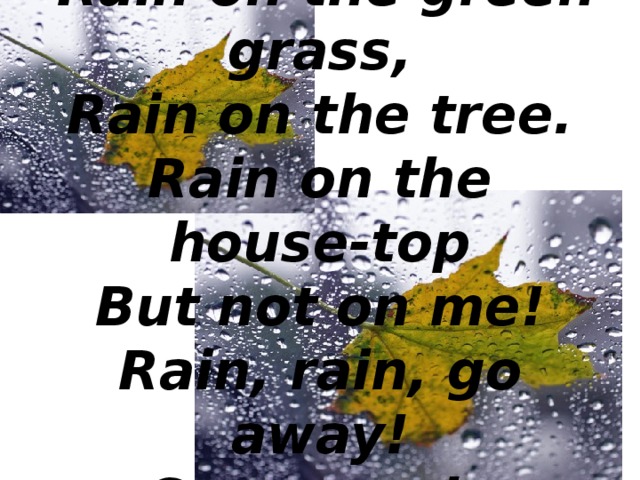 RAIN   Rain on the green grass,  Rain on the tree.  Rain on the house-top  But not on me!  Rain, rain, go away!  Come again another day! 