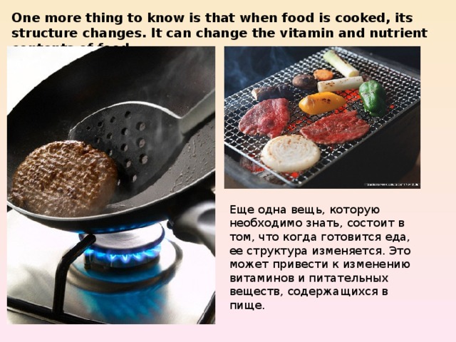 One more thing to know is that when food is cooked, its structure changes. It can change the vitamin and nutrient contents of food. Еще одна вещь, которую необходимо знать, состоит в том, что когда готовится еда, ее структура изменяется. Это может привести к изменению витаминов и питательных веществ, содержащихся в пище. 