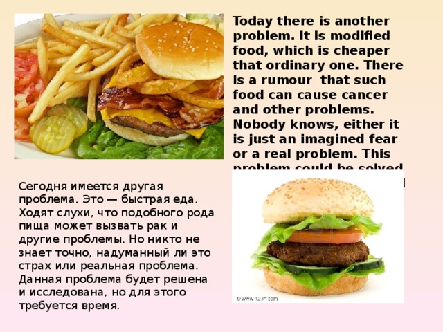 Today there is another problem. It is modified food, which is cheaper that ordinary one. There is a rumour that such food can cause cancer and other problems. Nobody knows, either it is just an imagined fear or a real problem. This problem could be solved and examined, but it will take some time. Сегодня имеется другая проблема. Это — быстрая еда. Ходят слухи, что подобного рода пища может вызвать рак и другие проблемы. Но никто не знает точно, надуманный ли это страх или реальная проблема. Данная проблема будет решена и исследована, но для этого требуется время. 