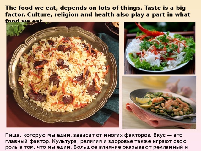 The food we eat, depends on lots of things. Taste is a big factor. Culture, religion and health also play a part in what food we eat. Пища, которую мы едим, зависит от многих факторов. Вкус — это главный фактор. Культура, религия и здоровье также играют свою роль в том, что мы едим. Большое влияние оказывают рекламный и социальный факторы. 