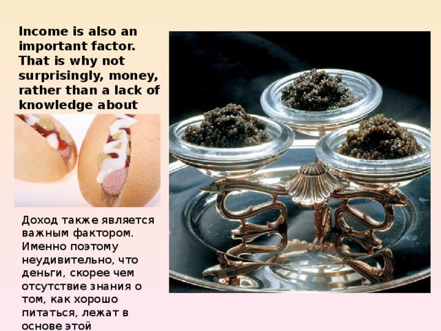 Income is also an important factor. That is why not surprisingly, money, rather than a lack of knowledge about how to eat well, is at the heart of the problem. Доход также является важным фактором. Именно поэтому неудивительно, что деньги, скорее чем отсутствие знания о том, как хорошо питаться, лежат в основе этой проблемы. 
