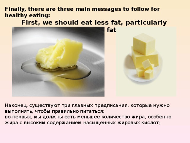 Finally, there are three main messages to follow for healthy eating: First, we should eat less fat, particularly saturated fat. Наконец, существуют три главных предписания, которые нужно выполнять, чтобы правильно питаться: во-первых, мы должны есть меньшее количество жира, особенно жира с высоким содержанием насыщенных жировых кислот; 