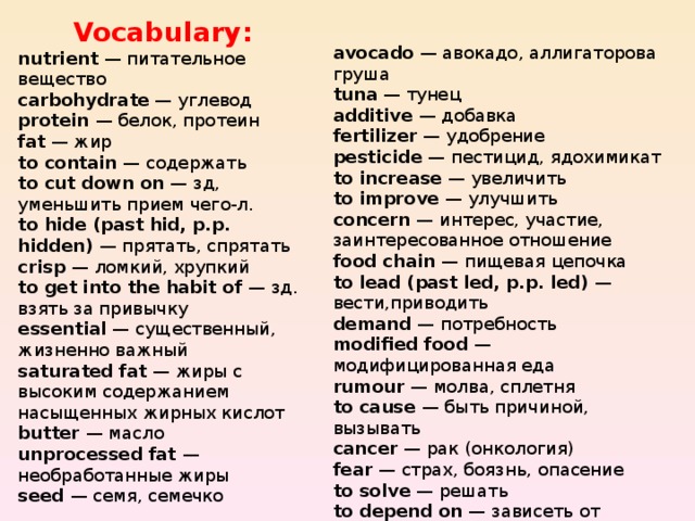 Vocabulary: nutrient — питательное вещество carbohydrate — углевод protein — белок, протеин fat — жир to contain — содержать to cut down on — зд, уменьшить прием чего-л. to hide (past hid, p.p. hidden) — прятать, спрятать crisp — ломкий, хрупкий to get into the habit of — зд. взять за привычку essential — существенный, жизненно важный saturated fat — жиры с высоким содержанием насыщенных жирных кислот butter — масло unprocessed fat — необработанные  жиры seed — семя, семечко avocado — авокадо, аллигаторова груша tuna — тунец additive — добавка fertilizer — удобрение pesticide — пестицид, ядохимикат to increase — увеличить to improve — улучшить concern — интерес, участие, заинтересованное отношение food chain — пищевая цепочка to lead (past led, p.p. led) — вести,приводить demand — потребность modified food — модифицированная еда rumour — молва, сплетня to cause — быть причиной, вызывать cancer — рак (онкология) fear — страх, боязнь, опасение to solve — решать to depend on — зависеть от income — прибыль; заработок lack — недостаток, нужда; отсутствие чего-л. 