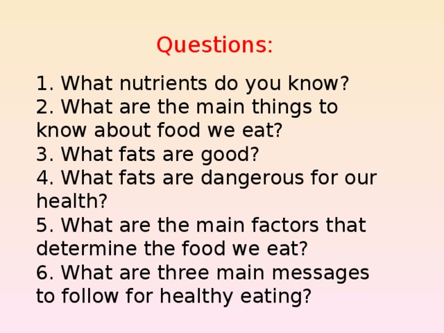 Questions: 1. What nutrients do you know? 2. What are the main things to know about food we eat? 3. What fats are good? 4. What fats are dangerous for our health? 5. What are the main factors that determine the food we eat? 6. What are three main messages to follow for healthy eating? 