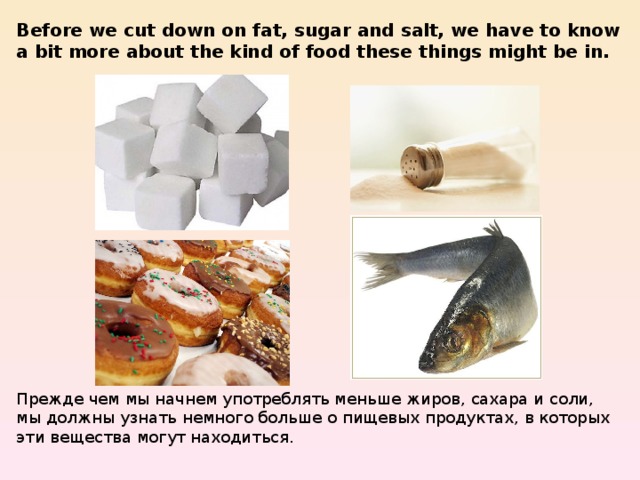 Before we cut down on fat, sugar and salt, we have to know a bit more about the kind of food these things might be in. Прежде чем мы начнем употреблять меньше жиров, сахара и соли, мы должны узнать немного больше о пищевых продуктах, в которых эти вещества могут находиться. 