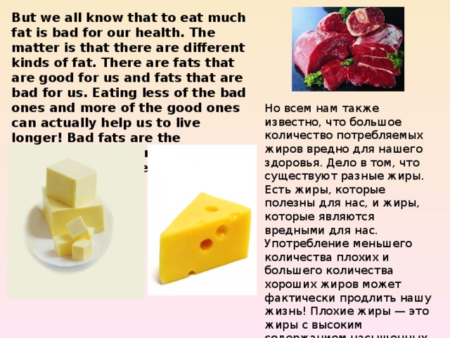But we all know that to eat much fat is bad for our health. The matter is that there are different kinds of fat. There are fats that are good for us and fats that are bad for us. Eating less of the bad ones and more of the good ones can actually help us to live longer! Bad fats are the saturated fats, found in animal productions, like red meat, butter and cheese. Но всем нам также известно, что большое количество потребляемых жиров вредно для нашего здоровья. Дело в том, что существуют разные жиры. Есть жиры, которые полезны для нас, и жиры, которые являются вредными для нас. Употребление меньшего количества плохих и большего количества хороших жиров может фактически продлить нашу жизнь! Плохие жиры — это жиры с высоким содержанием насыщенных жирных кислот, содержащихся в животной продукции, такой как красное мясо, масло и сыр. 