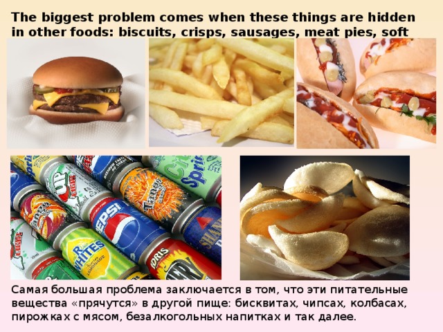 The biggest problem comes when these things are hidden in other foods: biscuits, crisps, sausages, meat pies, soft drinks and so on. Самая большая проблема заключается в том, что эти питательные вещества «прячутся» в другой пище: бисквитах, чипсах, колбасах, пирожках с мясом, безалкогольных напитках и так далее. 