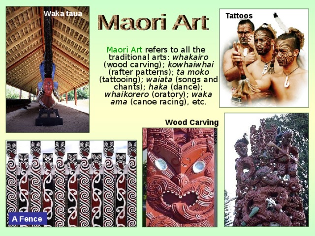  Waka taua  Tattoos  Maori Art refers to all the traditional arts: whakairo (wood carving); kowhaiwhai (rafter patterns); ta moko (tattooing); waiata (songs and chants); haka (dance); whaikorero (oratory); waka ama (canoe racing), etc. Wood Carving A Fence  