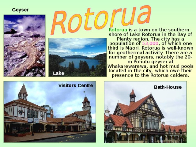 Geyser   Rotorua is a town on the southern shore of Lake Rotorua in the Bay of Plenty region. The city has a population of 53,000 , of which one third is Māori. Rotorua is well-known for geothermal activity. There are a number of geysers, notably the 20-m Pohutu geyser at Whakarewarewa, and hot mud pools located in the city, which owe their presence to the Rotorua caldera.   Lake Visitors Centre  Bath-House 