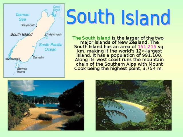  The South Island is the larger of the two major islands of New Zealand. The South Island has an area of 151,215  sq. km, making it the world's 12 th -largest island. It has a population of 991,100. Along its west coast runs the mountain chain of the Southern Alps with Mount Cook being the highest point, 3,754 m. 