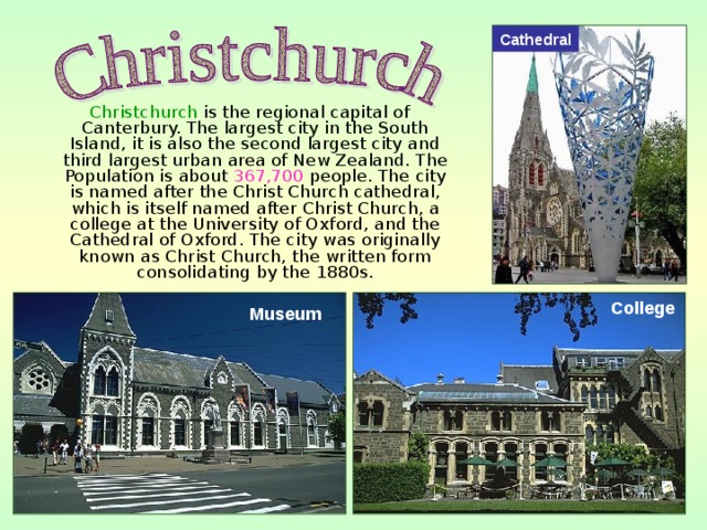 Cathedral  Christchurch is the regional capital of Canterbury. The largest city in the South Island, it is also the second largest city and third largest urban area of New Zealand. The Population is about 367,700 people. The city is named after the Christ Church cathedral, which is itself named after Christ Church, a college at the University of Oxford, and the Cathedral of Oxford. The city was originally known as Christ Church, the written form consolidating by the 1880s. College Museum 