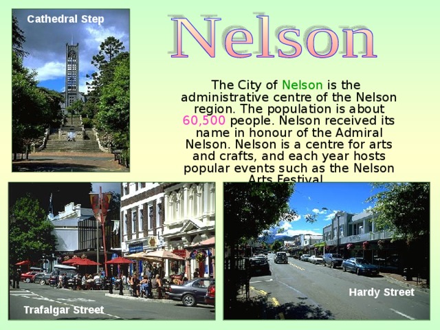 Cathedral Step   The City of Nelson is the administrative centre of the Nelson region. The population is about 60,500 people. Nelson received its name in honour of the Admiral Nelson. Nelson is a centre for arts and crafts, and each year hosts popular events such as the Nelson Arts Festival.  Hardy Street  Trafalgar Street  