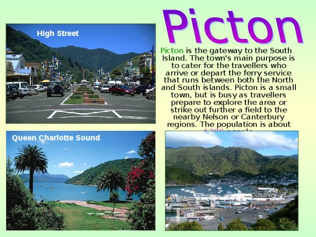 High Street  Picton is the gateway to the South Island. The town's main purpose is to cater for the travellers who arrive or depart the ferry service that runs between both the North and South islands. Picton is a small town, but is busy as travellers prepare to explore the area or strike out further a field to the nearby Nelson or Canterbury regions. The population is about 4,200 people. Queen Charlotte Sound  