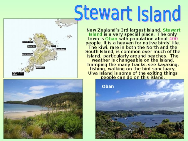  New Zealand’s 3rd largest island, Stewart Island is a very special place. The only town is Oban with population about 400 people. It is a heaven for native birds’ life. The kiwi, rare in both the North and the South Island, is common over much of the island, particularly around beaches. The weather is changeable on the island. Tramping the many tracks, see kayaking, fishing, walking on the bird sanctuary, Ulva Island is some of the exiting things people can do on this island. Oban  