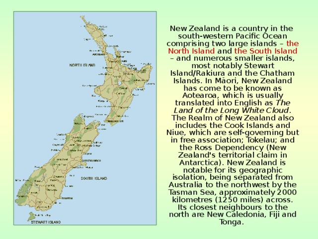  New Zealand is a country in the south-western Pacific Ocean comprising two large islands – the North Island and the South Island – and numerous smaller islands, most notably Stewart Island/Rakiura and the Chatham Islands. In Māori, New Zealand has come to be known as Aotearoa, which is usually translated into English as The Land of the Long White Cloud . The Realm of New Zealand also includes the Cook Islands and Niue, which are self-governing but in free association; Tokelau; and the Ross Dependency (New Zealand's territorial claim in Antarctica). New Zealand is notable for its geographic isolation, being separated from Australia to the northwest by the Tasman Sea, approximately 2000 kilometres (1250 miles) across. Its closest neighbours to the north are New Caledonia, Fiji and Tonga.  