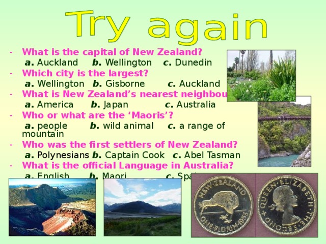 What is the capital of New Zealand?  a. Auckland b. Wellington c. Dunedin Which city is the largest?  a. Wellington b. Gisborne c. Auckland What is New Zealand’s nearest neighbour?  a. America b. Japan c. Australia Who or what are the ‘Maoris’?  a. people b. wild animal c. a range of mountain Who was the first settlers of New Zealand?  a.  Polynesians  b. Captain Cook c. Abel Tasman What is the official Language in Australia?   a. English b. Maori c. Spain 
