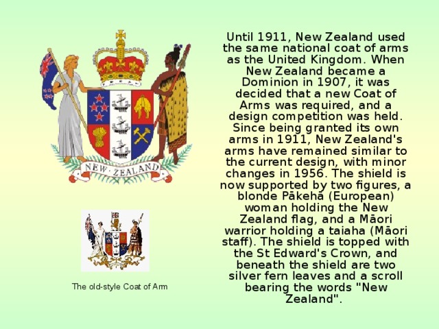  Until 1911, New Zealand used the same national coat of arms as the United Kingdom. When New Zealand became a Dominion in 1907, it was decided that a new Coat of Arms was required, and a design competition was held. Since being granted its own arms in 1911, New Zealand's arms have remained similar to the current design, with minor changes in 1956. The shield is now supported by two figures, a blonde Pākehā (European) woman holding the New Zealand flag, and a Māori warrior holding a taiaha (Māori staff). The shield is topped with the St Edward's Crown, and beneath the shield are two silver fern leaves and a scroll bearing the words 