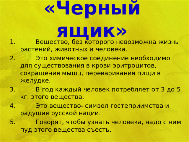 «Черный ящик»   Вещество, без которого невозможна жизнь растений, животных и человека.  Это химическое соединение необходимо для существования в крови эритроцитов, сокращения мышц, переваривания пищи в желудке.  В год каждый человек потребляет от 3 до 5 кг. этого вещества.  Это вещество- символ гостеприимства и радушия русской нации.  Говорят, чтобы узнать человека, надо с ним пуд этого вещества съесть.  