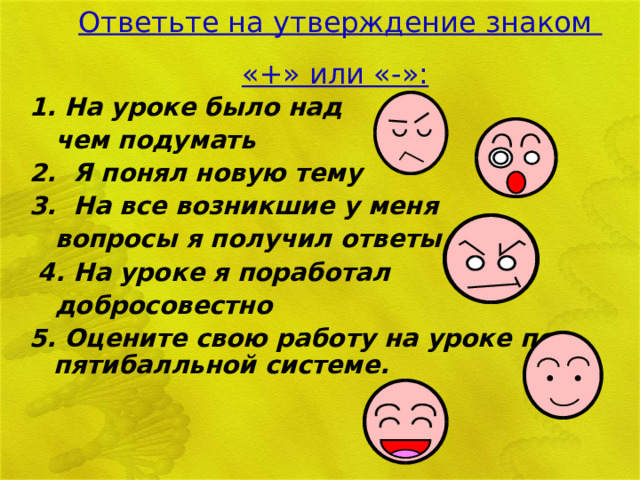 Ответьте на утверждение знаком «+» или «-»:  1. На уроке было над  чем подумать 2. Я понял новую тему 3. На все возникшие у меня  вопросы я получил ответы  4. На уроке я поработал  добросовестно 5. Оцените свою работу на уроке по пятибалльной системе. 