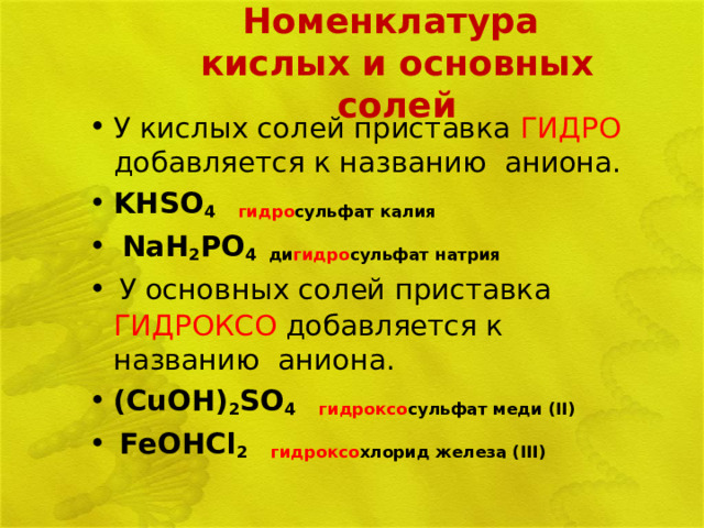 Номенклатура  кислых и основных солей   У кислых солей приставка ГИДРО добавляется к названию аниона.  KHSO 4  гидро сульфат калия  NaH 2 PO 4 ди гидро сульфат натрия  У основных солей приставка ГИДРОКСО добавляется к названию аниона.  (CuOH) 2 SO 4 гидроксо сульфат меди ( II )  FeOHCl 2  гидроксо хлорид железа ( III )  