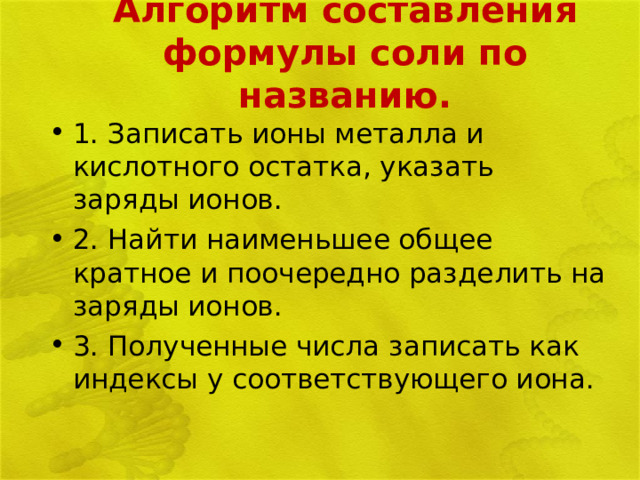 Алгоритм составления формулы соли по названию. 1. Записать ионы металла и кислотного остатка, указать заряды ионов. 2. Найти наименьшее общее кратное и поочередно разделить на заряды ионов. 3. Полученные числа записать как индексы у соответствующего иона. 