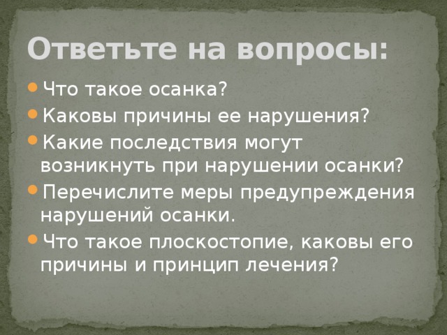Ответьте на вопросы: Что такое осанка? Каковы причины ее нарушения? Какие последствия могут возникнуть при нарушении осанки? Перечислите меры предупреждения нарушений осанки. Что такое плоскостопие, каковы его причины и принцип лечения? 