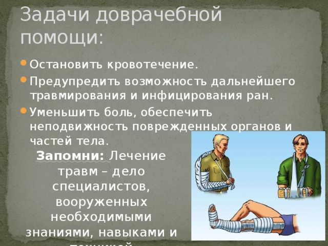 Задачи доврачебной помощи: Остановить кровотечение. Предупредить возможность дальнейшего травмирования и инфицирования ран. Уменьшить боль, обеспечить неподвижность поврежденных органов и частей тела. Запомни: Лечение травм – дело специалистов, вооруженных необходимыми знаниями, навыками и техникой 