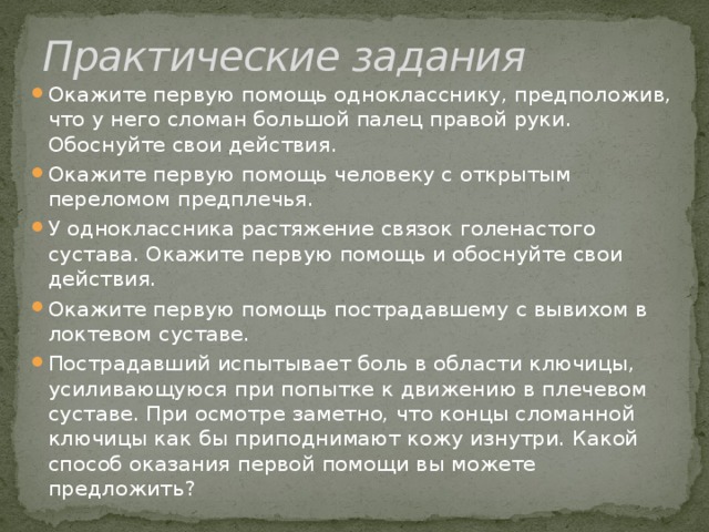 Практические задания Окажите первую помощь однокласснику, предположив, что у него сломан большой палец правой руки. Обоснуйте свои действия. Окажите первую помощь человеку с открытым переломом предплечья. У одноклассника растяжение связок голенастого сустава. Окажите первую помощь и обоснуйте свои действия. Окажите первую помощь пострадавшему с вывихом в локтевом суставе. Пострадавший испытывает боль в области ключицы, усиливающуюся при попытке к движению в плечевом суставе. При осмотре заметно, что концы сломанной ключицы как бы приподнимают кожу изнутри. Какой способ оказания первой помощи вы можете предложить? 