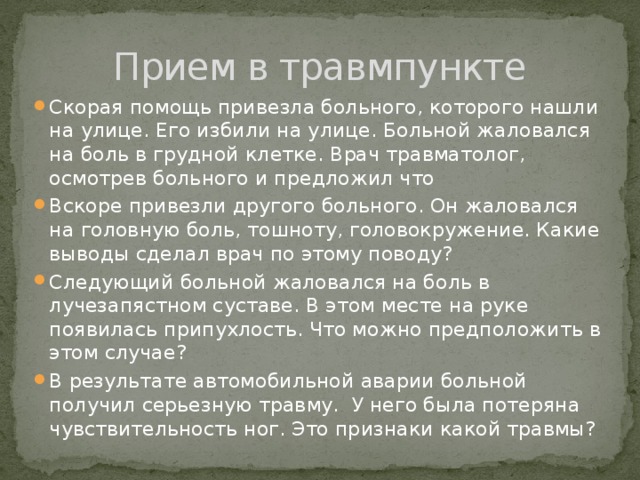 Прием в травмпункте Скорая помощь привезла больного, которого нашли на улице. Его избили на улице. Больной жаловался на боль в грудной клетке. Врач травматолог, осмотрев больного и предложил что Вскоре привезли другого больного. Он жаловался на головную боль, тошноту, головокружение. Какие выводы сделал врач по этому поводу? Следующий больной жаловался на боль в лучезапястном суставе. В этом месте на руке появилась припухлость. Что можно предположить в этом случае? В результате автомобильной аварии больной получил серьезную травму. У него была потеряна чувствительность ног. Это признаки какой травмы? 
