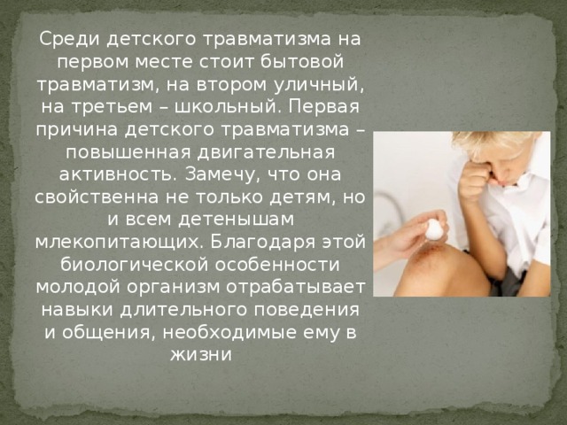 Среди детского травматизма на первом месте стоит бытовой травматизм, на втором уличный, на третьем – школьный. Первая причина детского травматизма – повышенная двигательная активность. Замечу, что она свойственна не только детям, но и всем детенышам млекопитающих. Благодаря этой биологической особенности молодой организм отрабатывает навыки длительного поведения и общения, необходимые ему в жизни 