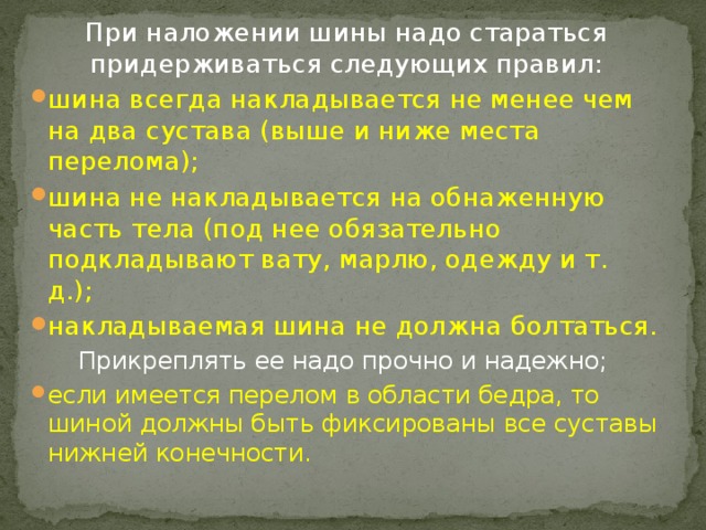 При наложении шины надо стараться придерживаться следующих правил: шина всегда накладывается не менее чем на два сустава (выше и ниже места перелома);  шина не накладывается на обнаженную часть тела (под нее обязательно подкладывают вату, марлю, одежду и т. д.);  накладываемая шина не должна болтаться. Прикреплять ее надо прочно и надежно;  если имеется перелом в области бедра, то шиной должны быть фиксированы все суставы нижней конечности.  