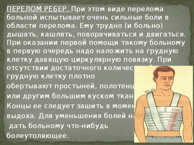 ПЕРЕЛОМ РЕБЕР. При этом виде перелома больной испытывает очень сильные боли в области перелома. Ему трудно (и больно) дышать, кашлять, поворачиваться и двигаться. При оказании первой помощи такому больному в первую очередь надо наложить на грудную клетку давящую циркулярную повязку. При отсутствии достаточного количества бинтов грудную клетку плотно обертывают простыней, полотенцем или другим большим куском ткани. Концы ее следует зашить в момент выдоха. Для уменьшения болей надо  дать больному что-нибудь болеутоляющее.  