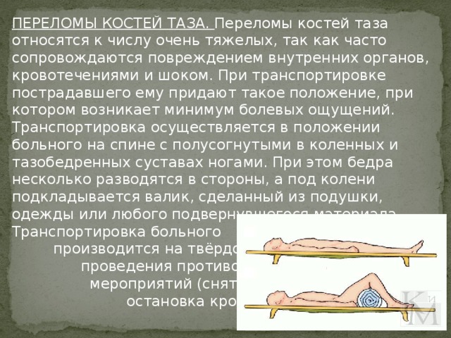 ПЕРЕЛОМЫ КОСТЕЙ ТАЗА. Переломы костей таза относятся к числу очень тяжелых, так как часто сопровождаются повреждением внутренних органов, кровотечениями и шоком. При транспортировке пострадавшего ему придают такое положение, при котором возникает минимум болевых ощущений. Транспортировка осуществляется в положении больного на спине с полусогнутыми в коленных и тазобедренных суставах ногами. При этом бедра несколько разводятся в стороны, а под колени подкладывается валик, сделанный из подушки, одежды или любого подвернувшегося материала.   Транспортировка больного производится на твёрдом после проведения противошоковых мероприятий (снятие болей, остановка кровотечения).  