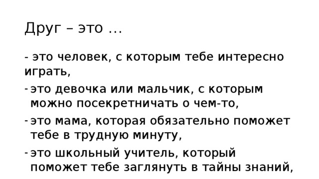 Друг – это … - это человек, с которым тебе интересно играть, это девочка или мальчик, с которым можно посекретничать о чем-то, это мама, которая обязательно поможет тебе в трудную минуту, это школьный учитель, который поможет тебе заглянуть в тайны знаний, это тот, кто скажет «Не вешай нос!» 