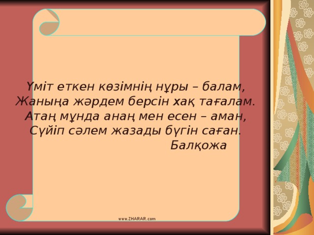 Үміт еткен көзімнің нұры – балам, Жаныңа жәрдем берсін хақ тағалам. Атаң мұнда анаң мен есен – аман, Сүйіп сәлем жазады бүгін саған.     Балқожа www.ZHARAR.com 