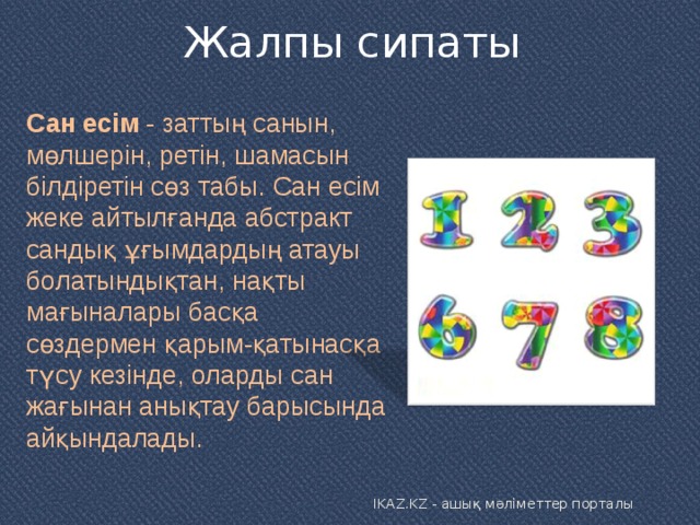 Жалпы сипаты   Сан есім  - заттың санын, мөлшерін, ретін, шамасын білдіретін сөз табы. Сан есім жеке айтылғанда абстракт сандық ұғымдардың атауы болатындықтан, нақты мағыналары басқа сөздермен қарым-қатынасқа түсу кезінде, оларды сан жағынан анықтау барысында айқындалады. IKAZ.KZ - ашық мәліметтер порталы 
