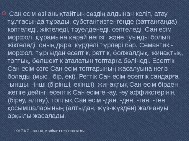   Сан есім өзі анықтайтын сөздің алдынан келіп, атау тұлғасында тұрады, субстантивтенгенде (заттанғанда) көптеледі, жіктеледі, тәуелденеді, септеледі. Сан есім морфол. құрамына қарай негізгі және туынды болып жіктеледі, оның дара, күрделі түрлері бар. Семантик.-морфол. тұрғыдан есептік, реттік, болжалдық, жинақтық, топтық, бөлшектік аталатын топтарға бөлінеді. Есептік Сан есім өзге Сан есім топтарының жасалуына негіз болады (мыс., бір, екі). Реттік Сан есім есептік сандарға -ыншы, -інші (бірінші, екінші), жинақтық Сан есім бірден жетіге дейінгі есептік Сан есімге -ау, -еу аффикстерінің (біреу, алтау), топтық Сан есім -дан, -ден, -тан, -тен қосымшаларының (алтыдан, жүз-жүзден) жалғануы арқылы жасалады. IKAZ.KZ - ашық мәліметтер порталы 