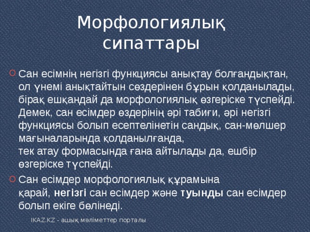 Морфологиялық сипаттары Сан есімнің негізгі функциясы анықтау болғандықтан, ол үнемі анықтайтын сөздерінен бұрын қолданылады, бірақ ешқандай да морфологиялық өзгеріске түспейді. Демек, сан есімдер өздерінің әрі табиғи, әрі негізгі функциясы болып есептелінетін сандық, сан-мөлшер мағыналарында қолданылғанда, тек атау формасында ғана айтылады да, ешбір өзгеріске түспейді. Сан есімдер морфологиялық құрамына қарай,  негізгі  сан есімдер және  туынды  сан есімдер болып екіге бөлінеді .  IKAZ.KZ - ашық мәліметтер порталы 