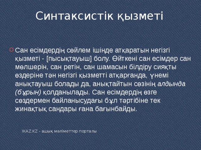 Синтаксистік қызметі   Сан есімдердің сөйлем ішінде атқаратын негізгі қызметі - [пысықтауыш] болу. Өйткені сан есімдер сан мөлшерін, сан ретін, сан шамасын білдіру сияқты өздеріне тән негізгі қызметті атқарғанда, үнемі анықтауыш болады да, анықтайтын сөзінің  алдында (бұрын)  қолданылады. Сан есімдердің өзге сөздермен байланысудағы бұл тәртібіне тек жинақтық сандары ғана бағынбайды. IKAZ.KZ - ашық мәліметтер порталы 
