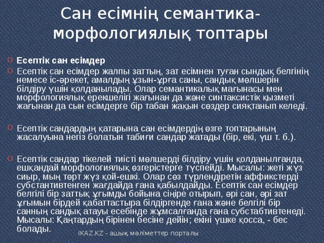Сан есімнің семантика-морфологиялық топтары   Есептік сан есімдер Есептік сан есімдер жалпы заттың, зат есімнен туған сындық белгінің немесе іс-әрекет, амалдың ұзын-ұрға саны, сандық мөлшерін білдіру үшін қолданылады. Олар семантикалық мағынасы мен морфологиялық ерекшелігі жағынан да және синтаксистік қызметі жағынан да сын есімдерге бір табан жақын сөздер сияқтанып келеді.  Есептік сандардың қатарына сан есімдердің өзге топтарының жасалуына негіз болатын табиғи сандар жатады (бір, екі, үш т. б.).  Есептік сандар тікелей тиісті мөлшерді білдіру үшін қолданылғанда, ешқандай морфологиялық өзгерістерге түспейді. Мысалы: жеті жүз сиыр, мың төрт жүз қой-ешкі. Олар сөз түрлендіретін аффикстерді субстантивтенген жағдайда ғана қабылдайды. Есептік сан есімдер белгілі бір заттық ұғымды бойына сіңіре отырып, әрі сан, әрі зат ұғымын бірдей қабаттастыра білдіргенде ғана және белгілі бір санның сандық атауы есебінде жұмсалғанда ғана субстабтивтенеді. Мысалы: Қаңтардың бірінен бесіне дейін; екіні үшке қосса, - бес болады. IKAZ.KZ - ашық мәліметтер порталы 