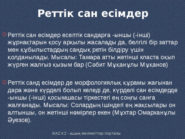 Реттік сан есімдер   Реттік сан есімдер есептік сандарға -ыншы (-інші) жұрнақтарын қосу арқылы жасалады да, белгілі бір заттар мен құбылыстардың сандық ретін білдіру үшін қолданылады. Мысалы: Тамара атты жетінші класта оқып жүрген жалғыз қызым бар (Сәбит Мұқанұлы Мұқанов)  Реттік санд есімдер де морфологиялық құрамы жағынан дара және күрделі болып келеді де, күрделі сан есімдерде -ыншы (-інші) қосымшасы тіркестегі ең соңғы санға жалғанады. Мысалы: Солардың ішіндегі ең жақсылары он алтыншы, он жетінші нөмірлер екен (Мұхтар Омарханұлы Әуезов). IKAZ.KZ - ашық мәліметтер порталы 