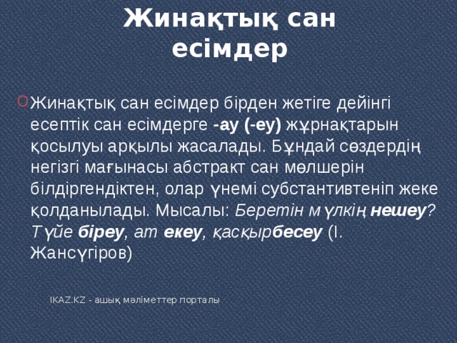 Жинақтық сан есімдер   Жинақтық сан есімдер бірден жетіге дейінгі есептік сан есімдерге  -ау (-еу)  жұрнақтарын қосылуы арқылы жасалады. Бұндай сөздердің негізгі мағынасы абстракт сан мөлшерін білдіргендіктен, олар үнемі субстантивтеніп жеке қолданылады. Мысалы:  Беретін мүлкің  нешеу ? Түйе  біреу , ат  екеу , қасқыр бесеу  (І. Жансүгіров) IKAZ.KZ - ашық мәліметтер порталы 