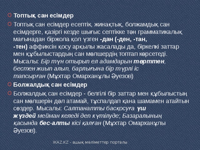 Топтық сан есімдер Топтық сан есімдер есептік, жинақтық, болжамдық сан есімдерге, қазіргі кезде шығыс септікке тән грамматикалық мағынадан біржола қол үзген  -дан (-ден, -тан, -тен)  аффиксін қосу арқылы жасалады да, біркелкі заттар мен құбылыстардың сан мөлшердің топтап көрсетеді. Мысалы:  Бір түн отырып ел адамдарын  төрттен , бестен жиып алып, барлығына бір түрлі іс тапсырған  (Мұхтар Омарханұлы Әуезов) Болжалдық сан есімдер Болжалдық сан есімдер - белгілі бір заттар мен құбылыстың сан мөлшерін дәл атамай, тұспалдап қана шамамен атайтын сөздер. Мысалы:  Салтанатты басқосуға  үш жүздей  мейман келеді деп күтілуде ;  Базаралының қасында  бес-алты  кісі қалған  (Мұхтар Омарханұлы Әуезов). IKAZ.KZ - ашық мәліметтер порталы 