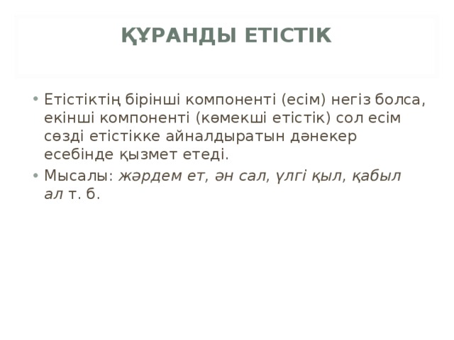 ҚҰРАНДЫ ЕТІСТІК   Етістіктің бірінші компоненті (есім) негіз болса, екінші компоненті (көмекші етістік) сол есім сөзді етістікке айналдыратын дәнекер есебінде қызмет етеді. Мысалы:  жәрдем ет, ән сал, үлгі қыл, қабыл ал  т. б. 