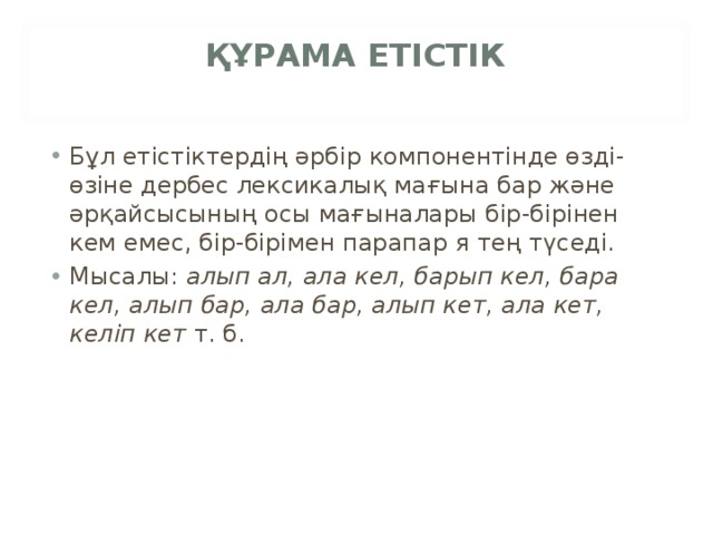 ҚҰРАМА ЕТІСТІК   Бұл етістіктердің әрбір компонентінде өзді-өзіне дербес лексикалық мағына бар және әрқайсысының осы мағыналары бір-бірінен кем емес, бір-бірімен парапар я тең түседі. Мысалы:  алып ал, ала кел, барып кел, бара кел, алып бар, ала бар, алып кет, ала кет, келіп кет  т. б. 