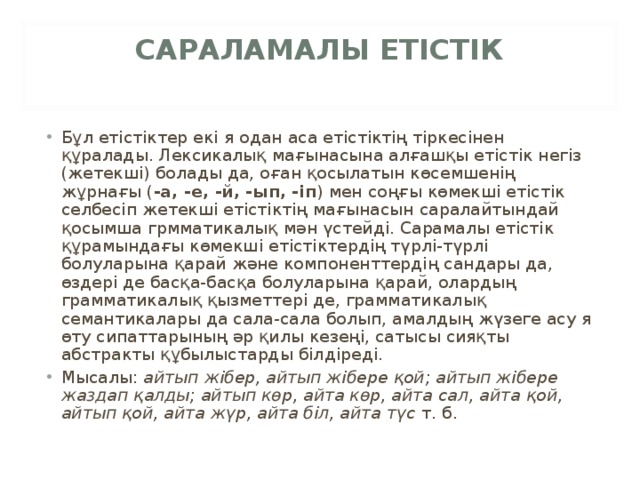 САРАЛАМАЛЫ ЕТІСТІК   Бұл етістіктер екі я одан аса етістіктің тіркесінен құралады. Лексикалық мағынасына алғашқы етістік негіз (жетекші) болады да, оған қосылатын көсемшенің жұрнағы ( -а, -е, -й, -ып, -іп ) мен соңғы көмекші етістік селбесіп жетекші етістіктің мағынасын саралайтындай қосымша грмматикалық мән үстейді. Сарамалы етістік құрамындағы көмекші етістіктердің түрлі-түрлі болуларына қарай және компоненттердің сандары да, өздері де басқа-басқа болуларына қарай, олардың грамматикалық қызметтері де, грамматикалық семантикалары да сала-сала болып, амалдың жүзеге асу я өту сипаттарының әр қилы кезеңі, сатысы сияқты абстракты құбылыстарды білдіреді. Мысалы:  айтып жібер, айтып жібере қой; айтып жібере жаздап қалды; айтып көр, айта көр, айта сал, айта қой, айтып қой, айта жүр, айта біл, айта түс  т. б. 