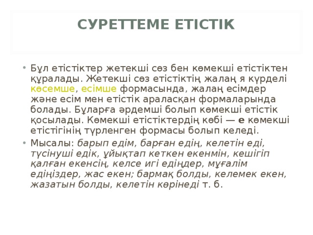 СУРЕТТЕМЕ ЕТІСТІК   Бұл етістіктер жетекші сөз бен көмекші етістіктен құралады. Жетекші сөз етістіктің жалаң я күрделі  көсемше ,  есімше  формасында, жалаң есімдер және есім мен етістік араласқан формаларында болады. Бұларға әрдемші болып көмекші етістік қосылады. Көмекші етістіктердің көбі —  е  көмекші етістігінің түрленген формасы болып келеді. Мысалы:  барып едім, барған едің, келетін еді, түсінуші едік, ұйықтап кеткен екенмін, кешігіп қалған екенсің, келсе игі едіңдер, мұғалім едіңіздер, жас екен; бармақ болды, келемек екен, жазатын болды, келетін көрінеді  т. б. 